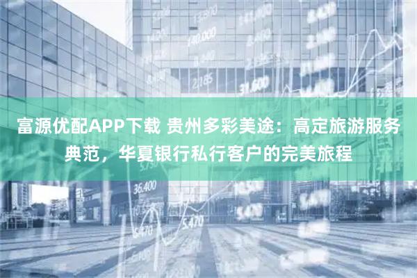 富源优配APP下载 贵州多彩美途：高定旅游服务典范，华夏银行私行客户的完美旅程