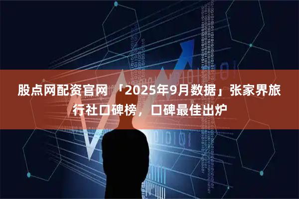 股点网配资官网 「2025年9月数据」张家界旅行社口碑榜，口碑最佳出炉
