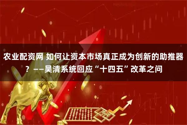 农业配资网 如何让资本市场真正成为创新的助推器？——吴清系统回应“十四五”改革之问
