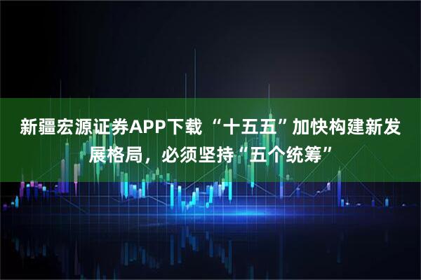 新疆宏源证券APP下载 “十五五”加快构建新发展格局，必须坚持“五个统筹”