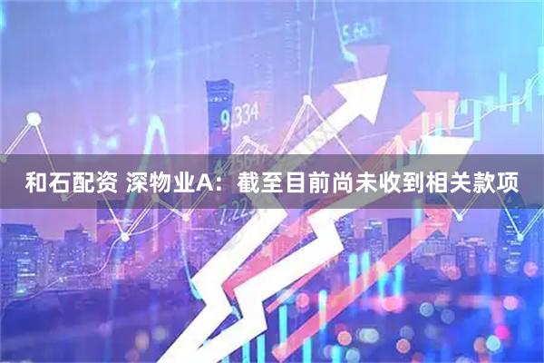 和石配资 深物业A：截至目前尚未收到相关款项