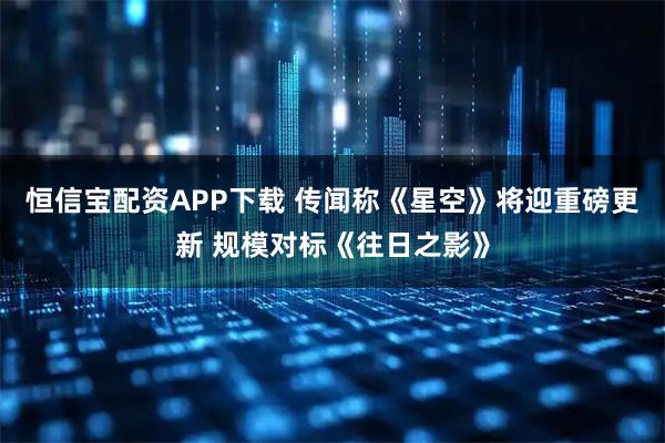 恒信宝配资APP下载 传闻称《星空》将迎重磅更新 规模对标《往日之影》