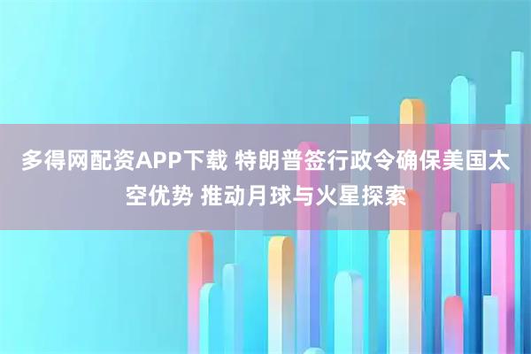 多得网配资APP下载 特朗普签行政令确保美国太空优势 推动月球与火星探索