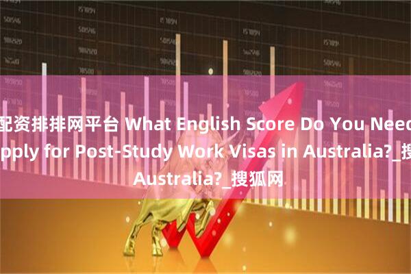 配资排排网平台 What English Score Do You Need to Apply for Post-Study Work Visas in Australia?_搜狐网