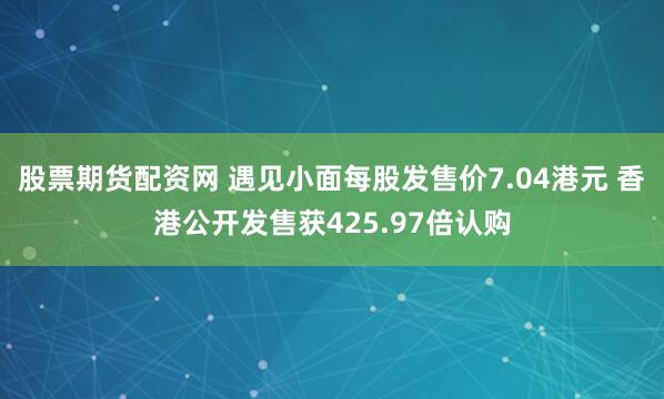 股票期货配资网 遇见小面每股发售价7.04港元 香港公开发售获425.97倍认购