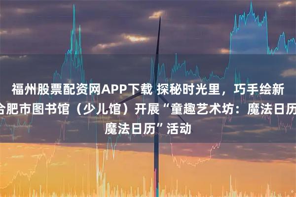 福州股票配资网APP下载 探秘时光里，巧手绘新章——合肥市图书馆（少儿馆）开展“童趣艺术坊：魔法日历”活动
