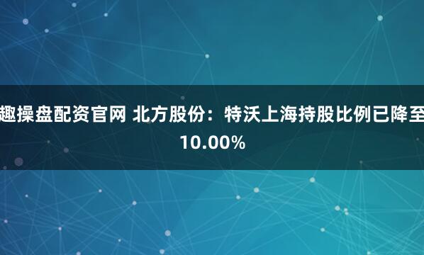 趣操盘配资官网 北方股份：特沃上海持股比例已降至10.00%