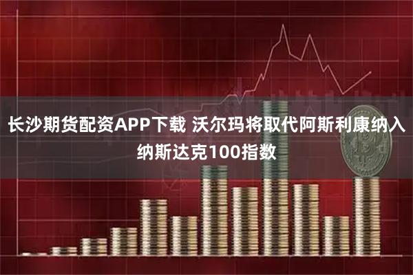 长沙期货配资APP下载 沃尔玛将取代阿斯利康纳入纳斯达克100指数
