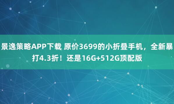 景逸策略APP下载 原价3699的小折叠手机，全新暴打4.3折！还是16G+512G顶配版