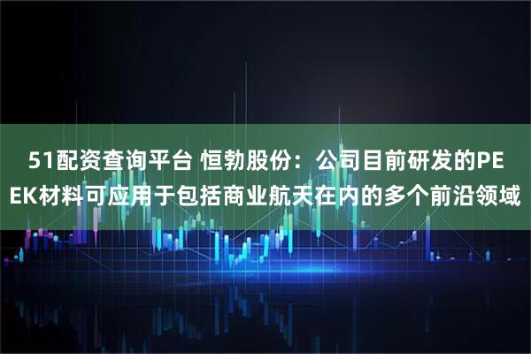 51配资查询平台 恒勃股份：公司目前研发的PEEK材料可应用于包括商业航天在内的多个前沿领域