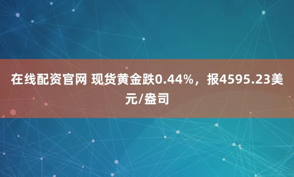 在线配资官网 现货黄金跌0.44%，报4595.23美元/盎司