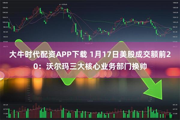 大牛时代配资APP下载 1月17日美股成交额前20：沃尔玛三大核心业务部门换帅