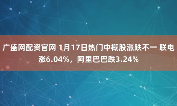 广盛网配资官网 1月17日热门中概股涨跌不一 联电涨6.04%，阿里巴巴跌3.24%