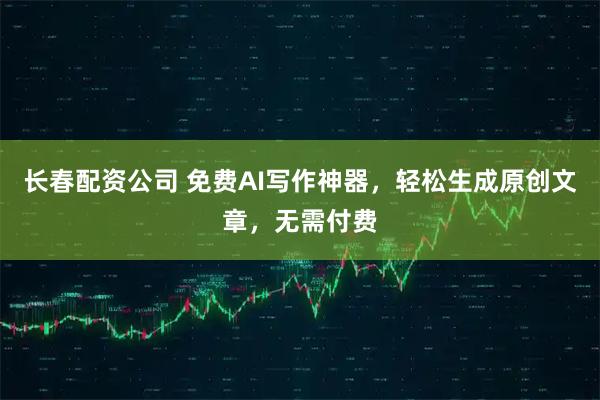 长春配资公司 免费AI写作神器，轻松生成原创文章，无需付费