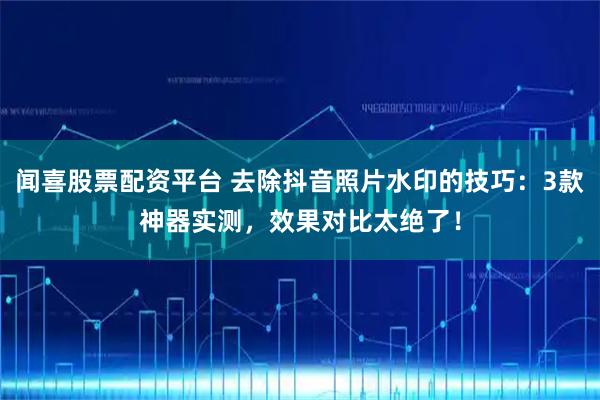 闻喜股票配资平台 去除抖音照片水印的技巧：3款神器实测，效果对比太绝了！