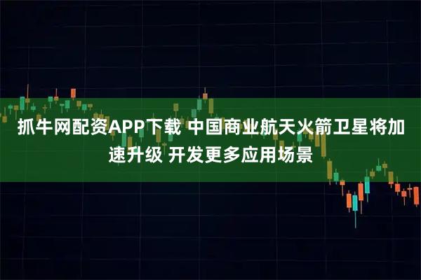 抓牛网配资APP下载 中国商业航天火箭卫星将加速升级 开发更多应用场景