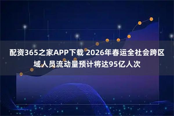 配资365之家APP下载 2026年春运全社会跨区域人员流动量预计将达95亿人次