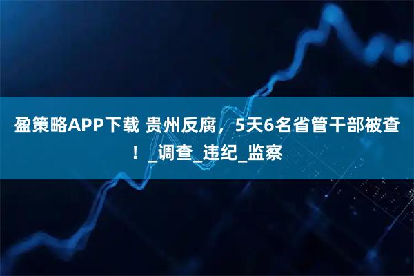 盈策略APP下载 贵州反腐,5天6名省管干部被查!_调查_违纪_监察