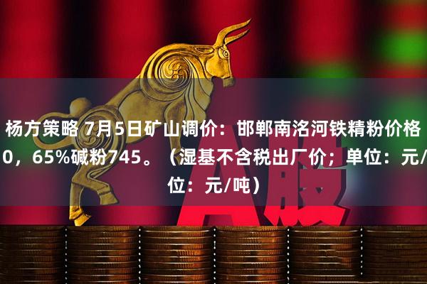 杨方策略 7月5日矿山调价：邯郸南洺河铁精粉价格涨10，65%碱粉745。（湿基不含税出厂价；单位：元/吨）