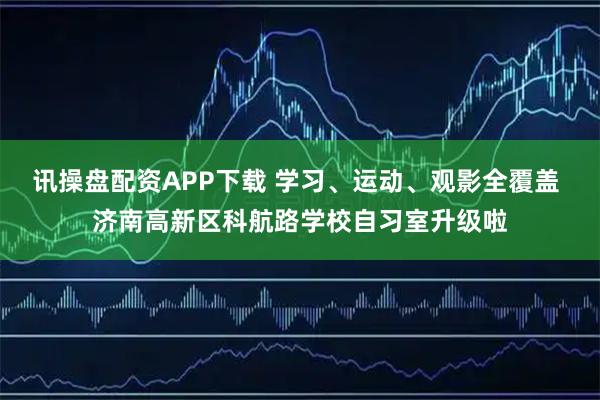 讯操盘配资APP下载 学习、运动、观影全覆盖 济南高新区科航路学校自习室升级啦