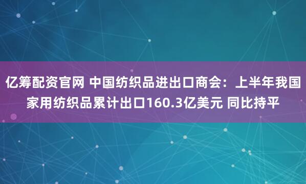 亿筹配资官网 中国纺织品进出口商会：上半年我国家用纺织品累计出口160.3亿美元 同比持平