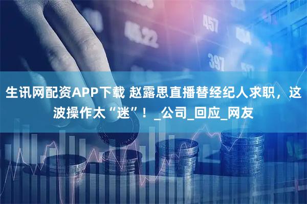 生讯网配资APP下载 赵露思直播替经纪人求职，这波操作太“迷”！_公司_回应_网友