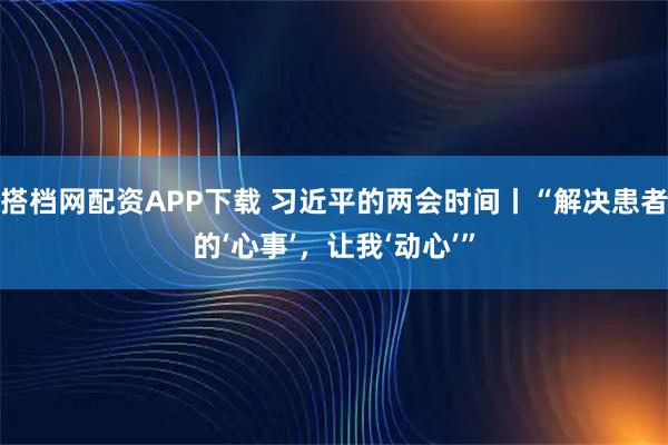 搭档网配资APP下载 习近平的两会时间丨“解决患者的‘心事’，让我‘动心’”
