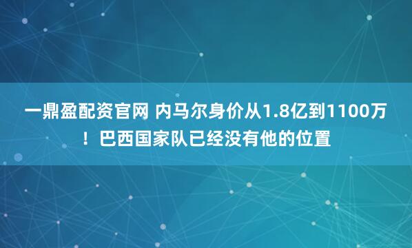 一鼎盈配资官网 内马尔身价从1.8亿到1100万！巴西国家队已经没有他的位置
