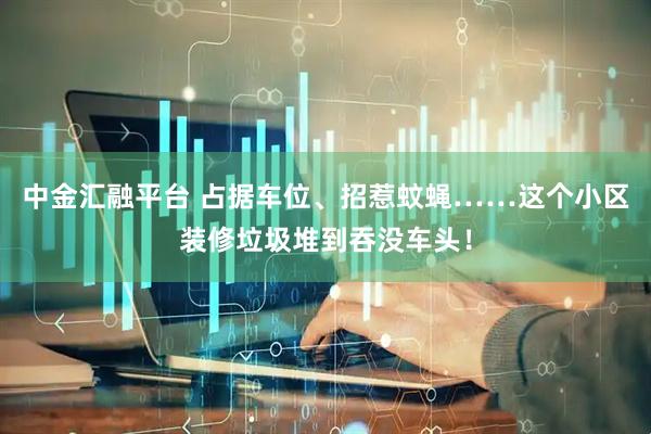 中金汇融平台 占据车位、招惹蚊蝇……这个小区装修垃圾堆到吞没车头！