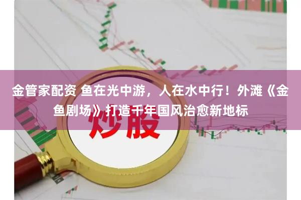 金管家配资 鱼在光中游，人在水中行！外滩《金鱼剧场》打造千年国风治愈新地标