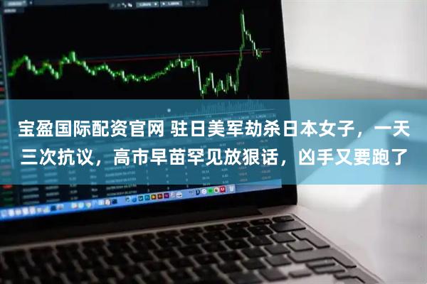宝盈国际配资官网 驻日美军劫杀日本女子，一天三次抗议，高市早苗罕见放狠话，凶手又要跑了